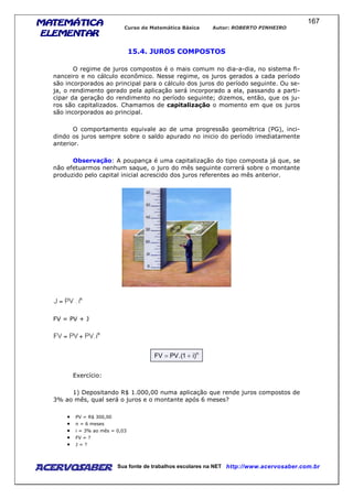 MATEMÁTICAMATEMÁTICAMATEMÁTICAMATEMÁTICA
ELEMENTARELEMENTARELEMENTARELEMENTAR
Curso de Matemática Básica Autor: ROBERTO PINHEIRO
AcervoSaber Sua fonte de trabalhos escolares na NET http://www.acervosaber.com.br
167
15.4. JUROS COMPOSTOS
O regime de juros compostos é o mais comum no dia-a-dia, no sistema fi-
nanceiro e no cálculo econômico. Nesse regime, os juros gerados a cada período
são incorporados ao principal para o cálculo dos juros do período seguinte. Ou se-
ja, o rendimento gerado pela aplicação será incorporado a ela, passando a parti-
cipar da geração do rendimento no período seguinte; dizemos, então, que os ju-
ros são capitalizados. Chamamos de capitalização o momento em que os juros
são incorporados ao principal.
O comportamento equivale ao de uma progressão geométrica (PG), inci-
dindo os juros sempre sobre o saldo apurado no inicio do período imediatamente
anterior.
Observação: A poupança é uma capitalização do tipo composta já que, se
não efetuarmos nenhum saque, o juro do mês seguinte correrá sobre o montante
produzido pelo capital inicial acrescido dos juros referentes ao mês anterior.
FV = PV + J
n
)i1(.PVFV +=
Exercício:
1) Depositando R$ 1.000,00 numa aplicação que rende juros compostos de
3% ao mês, qual será o juros e o montante após 6 meses?
• PV = R$ 300,00
• n = 6 meses
• i = 3% ao mês = 0,03
• FV = ?
• J = ?
 