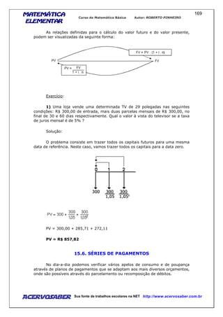 MATEMÁTICAMATEMÁTICAMATEMÁTICAMATEMÁTICA
ELEMENTARELEMENTARELEMENTARELEMENTAR
Curso de Matemática Básica Autor: ROBERTO PINHEIRO
AcervoSaber Sua fonte de trabalhos escolares na NET http://www.acervosaber.com.br
169
As relações definidas para o cálculo do valor futuro e do valor presente,
podem ser visualizadas da seguinte forma:
Exercício:
1) Uma loja vende uma determinada TV de 29 polegadas nas seguintes
condições: R$ 300,00 de entrada, mais duas parcelas mensais de R$ 300,00, no
final de 30 e 60 dias respectivamente. Qual o valor à vista do televisor se a taxa
de juros mensal é de 5% ?
Solução:
O problema consiste em trazer todos os capitais futuros para uma mesma
data de referência. Neste caso, vamos trazer todos os capitais para a data zero.
PV = 300,00 + 285,71 + 272,11
PV = R$ 857,82
15.6. SÉRIES DE PAGAMENTOS
No dia-a-dia podemos verificar vários apelos de consumo e de poupança
através de planos de pagamentos que se adaptam aos mais diversos orçamentos,
onde são possíveis através do parcelamento ou recomposição de débitos.
 
