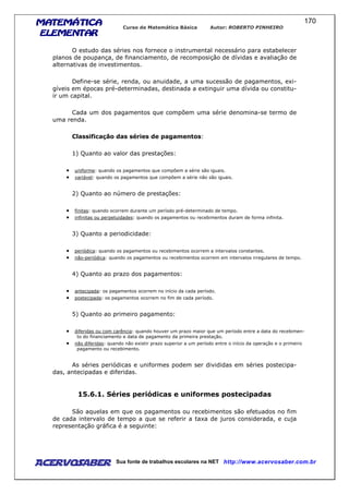 MATEMÁTICAMATEMÁTICAMATEMÁTICAMATEMÁTICA
ELEMENTARELEMENTARELEMENTARELEMENTAR
Curso de Matemática Básica Autor: ROBERTO PINHEIRO
AcervoSaber Sua fonte de trabalhos escolares na NET http://www.acervosaber.com.br
170
O estudo das séries nos fornece o instrumental necessário para estabelecer
planos de poupança, de financiamento, de recomposição de dívidas e avaliação de
alternativas de investimentos.
Define-se série, renda, ou anuidade, a uma sucessão de pagamentos, exi-
gíveis em épocas pré-determinadas, destinada a extinguir uma dívida ou constitu-
ir um capital.
Cada um dos pagamentos que compõem uma série denomina-se termo de
uma renda.
Classificação das séries de pagamentos:
1) Quanto ao valor das prestações:
• uniforme: quando os pagamentos que compõem a série são iguais.
• variável: quando os pagamentos que compõem a série não são iguais.
2) Quanto ao número de prestações:
• finitas: quando ocorrem durante um período pré-determinado de tempo.
• infinitas ou perpetuidades: quando os pagamentos ou recebimentos duram de forma infinita.
3) Quanto a periodicidade:
• periódica: quando os pagamentos ou recebimentos ocorrem a intervalos constantes.
• não-periódica: quando os pagamentos ou recebimentos ocorrem em intervalos irregulares de tempo.
4) Quanto ao prazo dos pagamentos:
• antecipada: os pagamentos ocorrem no início da cada período.
• postecipada: os pagamentos ocorrem no fim de cada período.
5) Quanto ao primeiro pagamento:
• diferidas ou com carência: quando houver um prazo maior que um período entre a data do recebimen-
to do financiamento e data de pagamento da primeira prestação.
• não diferidas: quando não existir prazo superior a um período entre o início da operação e o primeiro
pagamento ou recebimento.
As séries periódicas e uniformes podem ser divididas em séries postecipa-
das, antecipadas e diferidas.
15.6.1. Séries periódicas e uniformes postecipadas
São aquelas em que os pagamentos ou recebimentos são efetuados no fim
de cada intervalo de tempo a que se referir a taxa de juros considerada, e cuja
representação gráfica é a seguinte:
 