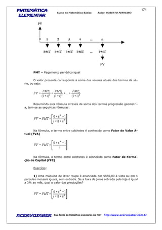MATEMÁTICAMATEMÁTICAMATEMÁTICAMATEMÁTICA
ELEMENTARELEMENTARELEMENTARELEMENTAR
Curso de Matemática Básica Autor: ROBERTO PINHEIRO
AcervoSaber Sua fonte de trabalhos escolares na NET http://www.acervosaber.com.br
171
PMT = Pagamento periódico igual
O valor presente corresponde à soma dos valores atuais dos termos da sé-
rie, ou seja:
Resumindo esta fórmula através da soma dos termos progressão geometri-
a, tem-se as seguintes fórmulas:
Na fórmula, o termo entre colchetes é conhecido como Fator de Valor A-
tual (FVA)
Na fórmula, o termo entre colchetes é conhecido como Fator de Forma-
ção de Capital (FFC)
Exercício:
1) Uma máquina de lavar roupa é anunciada por $850,00 à vista ou em 4
parcelas mensais iguais, sem entrada. Se a taxa de juros cobrada pela loja é igual
a 3% ao mês, qual o valor das prestações?
 