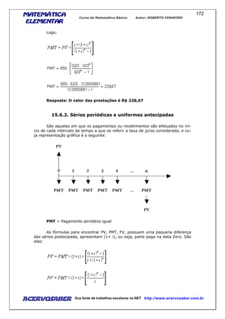 MATEMÁTICAMATEMÁTICAMATEMÁTICAMATEMÁTICA
ELEMENTARELEMENTARELEMENTARELEMENTAR
Curso de Matemática Básica Autor: ROBERTO PINHEIRO
AcervoSaber Sua fonte de trabalhos escolares na NET http://www.acervosaber.com.br
172
Logo:
Resposta: O valor das prestações é R$ 228,67
15.6.2. Séries periódicas e uniformes antecipadas
São aquelas em que os pagamentos ou recebimentos são efetuados no iní-
cio de cada intervalo de tempo a que se referir a taxa de juros considerada, e cu-
ja representação gráfica é a seguinte:
PMT = Pagamento periódico igual
As fórmulas para encontrar PV, PMT, FV, possuem uma pequena diferença
das séries postecipada, apresentam (1+ i), ou seja, parte paga na data Zero. São
elas:
 