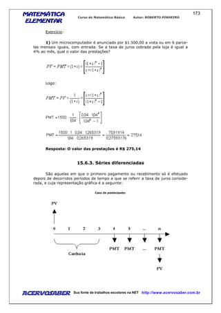 MATEMÁTICAMATEMÁTICAMATEMÁTICAMATEMÁTICA
ELEMENTARELEMENTARELEMENTARELEMENTAR
Curso de Matemática Básica Autor: ROBERTO PINHEIRO
AcervoSaber Sua fonte de trabalhos escolares na NET http://www.acervosaber.com.br
173
Exercício:
1) Um microcomputador é anunciado por $1.500,00 a vista ou em 6 parce-
las mensais iguais, com entrada. Se a taxa de juros cobrada pela loja é igual a
4% ao mês, qual o valor das prestações?
Logo:
Resposta: O valor das prestações é R$ 275,14
15.6.3. Séries diferenciadas
São aquelas em que o primeiro pagamento ou recebimento só é efetuado
depois de decorridos períodos de tempo a que se referir a taxa de juros conside-
rada, e cuja representação gráfica é a seguinte:
Caso de postecipado:
 