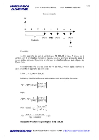MATEMÁTICAMATEMÁTICAMATEMÁTICAMATEMÁTICA
ELEMENTARELEMENTARELEMENTARELEMENTAR
Curso de Matemática Básica Autor: ROBERTO PINHEIRO
AcervoSaber Sua fonte de trabalhos escolares na NET http://www.acervosaber.com.br
174
Caso de antecipado:
Exercício:
1) Um aparelho de som é vendido por R$ 539,00 à vista. A prazo, ele é
vendido em 6 prestações mensais e iguais, sendo a primeira prestação paga 3
meses após a compra. Determine o valor das prestações sabendo que a taxa é de
4% ao mês.
Considerando uma taxa de juros de 4% ao mês, 3 meses após a compra o
valor presente do aparelho de som será:
539 x (1 + 0,04)³ = 606,30
Portanto, considerando uma série diferenciada antecipada, teremos:
Logo:
Resposta: O valor das prestações é R$ 111,21
 