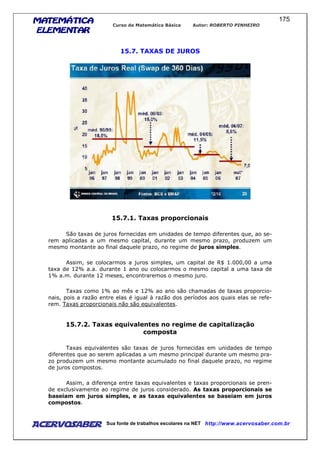 MATEMÁTICAMATEMÁTICAMATEMÁTICAMATEMÁTICA
ELEMENTARELEMENTARELEMENTARELEMENTAR
Curso de Matemática Básica Autor: ROBERTO PINHEIRO
AcervoSaber Sua fonte de trabalhos escolares na NET http://www.acervosaber.com.br
175
15.7. TAXAS DE JUROS
15.7.1. Taxas proporcionais
São taxas de juros fornecidas em unidades de tempo diferentes que, ao se-
rem aplicadas a um mesmo capital, durante um mesmo prazo, produzem um
mesmo montante ao final daquele prazo, no regime de juros simples.
Assim, se colocarmos a juros simples, um capital de R$ 1.000,00 a uma
taxa de 12% a.a. durante 1 ano ou colocarmos o mesmo capital a uma taxa de
1% a.m. durante 12 meses, encontraremos o mesmo juro.
Taxas como 1% ao mês e 12% ao ano são chamadas de taxas proporcio-
nais, pois a razão entre elas é igual à razão dos períodos aos quais elas se refe-
rem. Taxas proporcionais não são equivalentes.
15.7.2. Taxas equivalentes no regime de capitalização
composta
Taxas equivalentes são taxas de juros fornecidas em unidades de tempo
diferentes que ao serem aplicadas a um mesmo principal durante um mesmo pra-
zo produzem um mesmo montante acumulado no final daquele prazo, no regime
de juros compostos.
Assim, a diferença entre taxas equivalentes e taxas proporcionais se pren-
de exclusivamente ao regime de juros considerado. As taxas proporcionais se
baseiam em juros simples, e as taxas equivalentes se baseiam em juros
compostos.
 