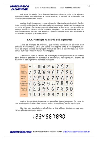 MATEMÁTICAMATEMÁTICAMATEMÁTICAMATEMÁTICA
ELEMENTARELEMENTARELEMENTARELEMENTAR
Curso de Matemática Básica Autor: ROBERTO PINHEIRO
AcervoSaber Sua fonte de trabalhos escolares na NET http://www.acervosaber.com.br
14
Por volta do século XV os árabes invadiram a Europa, para onde levaram,
juntamente com seus costumes e conhecimentos, o sistema de numeração que
tinham aprendido com os hindus.
A obra de al-Khowarizmi chega à Espanha islamizada no século X. Os sím-
bolos numéricos hindus são adotados pelos comerciantes italianos e propagam-se
por toda a Europa. Ganham o nome de algarismos arábicos em contraposição ao
sistema numérico romano, ainda utilizado na época. Os europeus por sua vez,
introduziram esse sistema nas Américas, quando conquistaram seus territórios e
dominaram os povos que neles viviam.
1.7.4. Mudanças na escrita dos algarismos
Antes da invenção da imprensa, que ocorreu no século XV, os livros eram
copiados manualmente, um a um. Como cada copista tinha a sua caligrafia, du-
rante os longos séculos de copiagem manual as letras e os símbolos para repre-
sentar números sofreram muitas modificações.
Além disso, como o sistema de numeração criado pelos hindus foi adotado
pelos árabes e passado aos europeus, é natural que, nesse percurso, a forma de
escrever os dez algarismos sofresse alterações.
Após a invenção da imprensa, as variações foram pequenas. Os tipos fo-
ram sendo padronizados. Mas, mesmo assim, as modificações são inevitáveis.
No visor das calculadoras eletrônicas e dos relógios digitais, os dez alga-
rismos são representados assim:
 