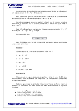 MATEMÁTICAMATEMÁTICAMATEMÁTICAMATEMÁTICA
ELEMENTARELEMENTARELEMENTARELEMENTAR
Curso de Matemática Básica Autor: ROBERTO PINHEIRO
AcervoSaber Sua fonte de trabalhos escolares na NET http://www.acervosaber.com.br
176
Um erro muito comum é achar que juros compostos de 2% ao mês equiva-
lem a juros anuais de 2×12% = 24% ao ano.
Seja o capital P aplicado por um ano a uma taxa anual ia. O montante VF
ao final do período de 1 ano será igual a VF = VP . (1 + ia)
Consideremos agora, o mesmo capital P aplicado por 12 meses a uma taxa
mensal im. O montante VF’ ao final do período de 12 meses será igual a VF’ =
VP(1 + im) .
Pela definição de taxas equivalentes vista acima, deveremos ter VF = VF’.
Portanto, VP . (1 + ia) = VP . (1 + im)
Daí concluímos que:
1 + ia = (1 + im)12
Esta fórmula permite calcular a taxa anual equivalente a uma determinada
taxa mensal conhecida.
Exemplo:
1) Qual a taxa de juros anual equivalente a 2% a.m.?
1 + ia = (1 + im)12
1 + ia = (1 + 0,02)12
1 + ia = 1,0212
1 + ia = 1,2682
ia = 1,2682 - 1 = 0,2682
ia = 26,82%
Observe que no regime de juros compostos, a taxa de juros de 2% a.m.
eqüivale à taxa anual de 26,82% a.a. e não 24% a.a., como poderia parecer para
os mais desavisados.
Podemos generalizar a conclusão vista anteriormente, conforme mostrado
a seguir. As conversões das taxas podem ser feitas de acordo com as seguintes
fórmulas:
• 1 + im = (1 + id)30
[porque 1 mês = 30 dias]
• 1 + ia = (1 + im) 12
[porque 1 ano = 12 meses]
• 1 + ia = (1 + is)2
[porque 1 ano = 2 semestres]
• 1 + is = (1 + im)6
[porque 1 semestre = 6 meses]
 