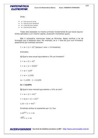 MATEMÁTICAMATEMÁTICAMATEMÁTICAMATEMÁTICA
ELEMENTARELEMENTARELEMENTARELEMENTAR
Curso de Matemática Básica Autor: ROBERTO PINHEIRO
AcervoSaber Sua fonte de trabalhos escolares na NET http://www.acervosaber.com.br
177
Onde:
• ia = taxa de juros anual
• is = taxa de juros semestral
• im = taxa de juros mensal
• id = taxa de juros diária
Todas elas baseadas no mesmo princípio fundamental de que taxas equiva-
lentes aplicadas a um mesmo capital, produzem montantes iguais.
Não é necessário memorizar todas as fórmulas. Basta verificar a lei de
formação que é bastante clara. Por exemplo, se it = taxa de juro num trimestre,
poderíamos por exemplo escrever:
1 + ia = (1 + it) [porque 1 ano = 4 trimestres]
Exemplos:
1) Qual a taxa anual equivalente a 3% ao trimestre?
1 + ia = (1 + it)
1 + ia = (1 + 0,03)
1 + ia = 1,03
1 + ia = 1,1255
ia = 1,1255 - 1 = 0,1255
ia = 12,55%
2) Qual a taxa mensal equivalente a 12% ao ano?
1 + ia = (1 + im)12
1 + 0,12 = (1 + im)12
1,12 = (1 + im)12
Dividindo ambos os expoentes por 12, fica:
1,12 = 1 + im
= 1 + im
 