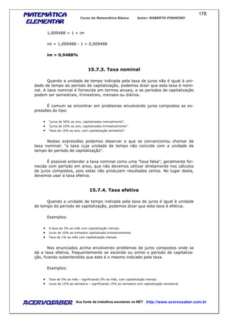 MATEMÁTICAMATEMÁTICAMATEMÁTICAMATEMÁTICA
ELEMENTARELEMENTARELEMENTARELEMENTAR
Curso de Matemática Básica Autor: ROBERTO PINHEIRO
AcervoSaber Sua fonte de trabalhos escolares na NET http://www.acervosaber.com.br
178
1,009488 = 1 + im
im = 1,009488 - 1 = 0,009488
im = 0,9488%
15.7.3. Taxa nominal
Quando a unidade de tempo indicada pela taxa de juros não é igual à uni-
dade de tempo do período de capitalização, podemos dizer que esta taxa é nomi-
nal. A taxa nominal é fornecida em termos anuais, e os períodos de capitalização
podem ser semestrais, trimestrais, mensais ou diários.
É comum se encontrar em problemas envolvendo juros compostos as ex-
pressões do tipo:
• “juros de 50% ao ano, capitalizados mensalmente”.
• “juros de 10% ao ano, capitalizados trimestralmente”.
• “taxa de 15% ao ano, com capitalização semestral”.
Nestas expressões podemos observar o que se convencionou chamar de
taxa nominal: "a taxa cuja unidade de tempo não coincide com a unidade de
tempo do período de capitalização".
É possível entender a taxa nominal como uma “taxa falsa”, geralmente for-
necida com período em anos, que não devemos utilizar diretamente nos cálculos
de juros compostos, pois estas não produzem resultados certos. No lugar desta,
devemos usar a taxa efetiva.
15.7.4. Taxa efetiva
Quando a unidade de tempo indicada pela taxa de juros é igual à unidade
de tempo do período de capitalização, podemos dizer que esta taxa é efetiva.
Exemplos:
• A taxa de 3% ao mês com capitalização mensal.
• Juros de 10% ao trimestre capitalizado trimestralmente.
• Taxa de 1% ao mês com capitalização mensal.
Nos enunciados acima envolvendo problemas de juros compostos onde se
dá a taxa efetiva, frequentemente se esconde ou omite o período de capitaliza-
ção, ficando subentendido que este é o mesmo indicado pela taxa.
Exemplos:
• Taxa de 5% ao mês – significando 5% ao mês, com capitalização mensal.
• Juros de 15% ao semestre – significando 15% ao semestre com capitalização semestral.
 