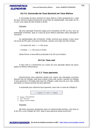 MATEMÁTICAMATEMÁTICAMATEMÁTICAMATEMÁTICA
ELEMENTARELEMENTARELEMENTARELEMENTAR
Curso de Matemática Básica Autor: ROBERTO PINHEIRO
AcervoSaber Sua fonte de trabalhos escolares na NET http://www.acervosaber.com.br
179
15.7.5. Conversão de Taxa Nominal em Taxa Efetiva
A conversão da taxa nominal em taxa efetiva é feita ajustando-se o valor
da taxa nominal proporcionalmente ao período de capitalização. Isto pode ser fei-
to com uma regra de três simples e direta.
Exemplo:
1) Uma aplicação financeira paga juros compostos de 8% ao ano, com ca-
pitalização trimestral. Qual é a taxa de juros efetiva praticada nesta aplicação fi-
nanceira?
As capitalizações são trimestrais. Então, teremos que ajustar a taxa nomi-
nal anual de 8% para uma taxa trimestral, usando uma regra de três simples:
- 12 meses (01 ano) ----> 8% juros
- 3 meses ----> 2% juros (i=0,02)
Desta forma, a taxa efetiva praticada é de 2% ao trimestre.
15.7.6. Taxa real
A taxa real é o rendimento (ou custo) de uma operação depois de expur-
gados os efeitos inflacionários.
15.7.7. Taxa aparente
Denominamos taxa aparente aquela que vigora nas operações correntes.
Quando não há inflação, esta taxa é igual à taxa real; porém, quando há inflação,
a taxa aparente é formada pela taxa da inflação e pela taxa de juro real, ambas
apuradas no mesmo período da taxa aparente.
A expressão que relaciona taxa aparente, taxa real e a taxa de inflação é:
1 + iaparente = (1 + ireal) . (1 + iinflação)
• iaparente = taxa aparente
• ireal = taxa real
• iinflação= taxa de inflação
Exemplo:
1) Certa economia apresentou para um determinado período, uma taxa re-
al de 2% e uma inflação de 10%. Qual a taxa aparente dessa economia?
 