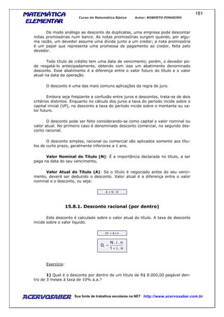 MATEMÁTICAMATEMÁTICAMATEMÁTICAMATEMÁTICA
ELEMENTARELEMENTARELEMENTARELEMENTAR
Curso de Matemática Básica Autor: ROBERTO PINHEIRO
AcervoSaber Sua fonte de trabalhos escolares na NET http://www.acervosaber.com.br
181
De modo análogo ao desconto de duplicatas, uma empresa pode descontar
notas promissórias num banco. As notas promissórias surgem quando, por algu-
ma razão, um devedor assume uma dívida junto a um credor; a nota promissória
é um papel que representa uma promessa de pagamento ao credor, feita pelo
devedor.
Todo título de crédito tem uma data de vencimento; porém, o devedor po-
de resgatá-lo antecipadamente, obtendo com isso um abatimento denominado
desconto. Esse abatimento é a diferença entre o valor futuro do título e o valor
atual na data da operação.
O desconto é uma das mais comuns aplicações da regra de juro.
Embora seja freqüente a confusão entre juros e descontos, trata-se de dois
critérios distintos. Enquanto no cálculo dos juros a taxa do período incide sobre o
capital inicial (VP), no desconto a taxa do período incide sobre o montante ou va-
lor futuro.
O desconto pode ser feito considerando-se como capital o valor nominal ou
valor atual. No primeiro caso é denominado desconto comercial, no segundo des-
conto racional.
O desconto simples, racional ou comercial são aplicados somente aos títu-
los de curto prazo, geralmente inferiores a 1 ano.
Valor Nominal do Título (N): É a importância declarada no título, a ser
paga na data do seu vencimento.
Valor Atual do Título (A): Se o título é negociado antes do seu venci-
mento, deverá ser deduzido o desconto. Valor atual é a diferença entre o valor
nominal e o desconto, ou seja:
A = N - D
15.8.1. Desconto racional (por dentro)
Este desconto é calculado sobre o valor atual do título. A taxa de desconto
incide sobre o valor líquido.
Dr = A.i.n
n.i1
n.i.N
Dr
+
=
Exercício:
1) Qual é o desconto por dentro de um título de R$ 8.000,00 pagável den-
tro de 3 meses à taxa de 10% a.a.?
 