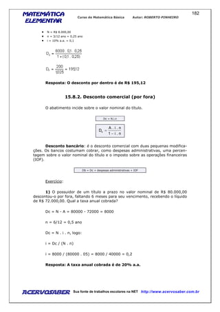 MATEMÁTICAMATEMÁTICAMATEMÁTICAMATEMÁTICA
ELEMENTARELEMENTARELEMENTARELEMENTAR
Curso de Matemática Básica Autor: ROBERTO PINHEIRO
AcervoSaber Sua fonte de trabalhos escolares na NET http://www.acervosaber.com.br
182
• N = R$ 8.000,00
• n = 3/12 ano = 0,25 ano
• i = 10% a.a. = 0,1
Resposta: O desconto por dentro é de R$ 195,12
15.8.2. Desconto comercial (por fora)
O abatimento incide sobre o valor nominal do título.
Dc = N.i.n
n.i1
n.i.A
Dc
−
=
Desconto bancário: é o desconto comercial com duas pequenas modifica-
ções. Os bancos costumam cobrar, como despesas administrativas, uma percen-
tagem sobre o valor nominal do título e o imposto sobre as operações financeiras
(IOF).
Db = Dc + despesas administrativas + IOF
Exercício:
1) O possuidor de um título a prazo no valor nominal de R$ 80.000,00
descontou-o por fora, faltando 6 meses para seu vencimento, recebendo o líquido
de R$ 72.000,00. Qual a taxa anual cobrada?
Dc = N - A = 80000 - 72000 = 8000
n = 6/12 = 0,5 ano
Dc = N . i . n, logo:
i = Dc / (N . n)
i = 8000 / (80000 . 05) = 8000 / 40000 = 0,2
Resposta: A taxa anual cobrada é de 20% a.a.
 