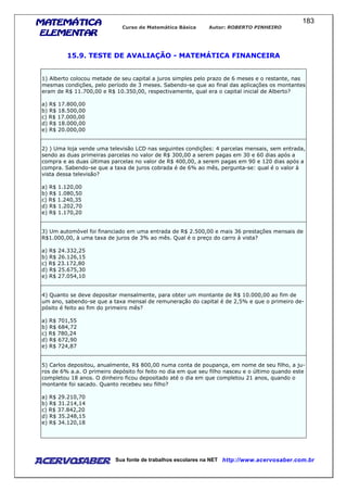 MATEMÁTICAMATEMÁTICAMATEMÁTICAMATEMÁTICA
ELEMENTARELEMENTARELEMENTARELEMENTAR
Curso de Matemática Básica Autor: ROBERTO PINHEIRO
AcervoSaber Sua fonte de trabalhos escolares na NET http://www.acervosaber.com.br
183
15.9. TESTE DE AVALIAÇÃO - MATEMÁTICA FINANCEIRA
1) Alberto colocou metade de seu capital a juros simples pelo prazo de 6 meses e o restante, nas
mesmas condições, pelo período de 3 meses. Sabendo-se que ao final das aplicações os montantes
eram de R$ 11.700,00 e R$ 10.350,00, respectivamente, qual era o capital inicial de Alberto?
a) R$ 17.800,00
b) R$ 18.500,00
c) R$ 17.000,00
d) R$ 18.000,00
e) R$ 20.000,00
2) ) Uma loja vende uma televisão LCD nas seguintes condições: 4 parcelas mensais, sem entrada,
sendo as duas primeiras parcelas no valor de R$ 300,00 a serem pagas em 30 e 60 dias após a
compra e as duas últimas parcelas no valor de R$ 400,00, a serem pagas em 90 e 120 dias após a
compra. Sabendo-se que a taxa de juros cobrada é de 6% ao mês, pergunta-se: qual é o valor à
vista dessa televisão?
a) R$ 1.120,00
b) R$ 1.080,50
c) R$ 1.240,35
d) R$ 1.202,70
e) R$ 1.170,20
3) Um automóvel foi financiado em uma entrada de R$ 2.500,00 e mais 36 prestações mensais de
R$1.000,00, à uma taxa de juros de 3% ao mês. Qual é o preço do carro à vista?
a) R$ 24.332,25
b) R$ 26.126,15
c) R$ 23.172,80
d) R$ 25.675,30
e) R$ 27.054,10
4) Quanto se deve depositar mensalmente, para obter um montante de R$ 10.000,00 ao fim de
um ano, sabendo-se que a taxa mensal de remuneração do capital é de 2,5% e que o primeiro de-
pósito é feito ao fim do primeiro mês?
a) R$ 701,55
b) R$ 684,72
c) R$ 780,24
d) R$ 672,90
e) R$ 724,87
5) Carlos depositou, anualmente, R$ 800,00 numa conta de poupança, em nome de seu filho, a ju-
ros de 6% a.a. O primeiro depósito foi feito no dia em que seu filho nasceu e o último quando este
completou 18 anos. O dinheiro ficou depositado até o dia em que completou 21 anos, quando o
montante foi sacado. Quanto recebeu seu filho?
a) R$ 29.210,70
b) R$ 31.214,14
c) R$ 37.842,20
d) R$ 35.248,15
e) R$ 34.120,18
 
