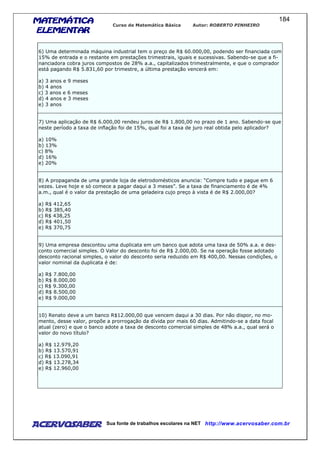 MATEMÁTICAMATEMÁTICAMATEMÁTICAMATEMÁTICA
ELEMENTARELEMENTARELEMENTARELEMENTAR
Curso de Matemática Básica Autor: ROBERTO PINHEIRO
AcervoSaber Sua fonte de trabalhos escolares na NET http://www.acervosaber.com.br
184
6) Uma determinada máquina industrial tem o preço de R$ 60.000,00, podendo ser financiada com
15% de entrada e o restante em prestações trimestrais, iguais e sucessivas. Sabendo-se que a fi-
nanciadora cobra juros compostos de 28% a.a., capitalizados trimestralmente, e que o comprador
está pagando R$ 5.831,60 por trimestre, a última prestação vencerá em:
a) 3 anos e 9 meses
b) 4 anos
c) 3 anos e 6 meses
d) 4 anos e 3 meses
e) 3 anos
7) Uma aplicação de R$ 6.000,00 rendeu juros de R$ 1.800,00 no prazo de 1 ano. Sabendo-se que
neste período a taxa de inflação foi de 15%, qual foi a taxa de juro real obtida pelo aplicador?
a) 10%
b) 13%
c) 8%
d) 16%
e) 20%
8) A propaganda de uma grande loja de eletrodomésticos anuncia: “Compre tudo e pague em 6
vezes. Leve hoje e só comece a pagar daqui a 3 meses”. Se a taxa de financiamento é de 4%
a.m., qual é o valor da prestação de uma geladeira cujo preço à vista é de R$ 2.000,00?
a) R$ 412,65
b) R$ 385,40
c) R$ 438,25
d) R$ 401,50
e) R$ 370,75
9) Uma empresa descontou uma duplicata em um banco que adota uma taxa de 50% a.a. e des-
conto comercial simples. O Valor do desconto foi de R$ 2.000,00. Se na operação fosse adotado
desconto racional simples, o valor do desconto seria reduzido em R$ 400,00. Nessas condições, o
valor nominal da duplicata é de:
a) R$ 7.800,00
b) R$ 8.000,00
c) R$ 9.300,00
d) R$ 8.500,00
e) R$ 9.000,00
10) Renato deve a um banco R$12.000,00 que vencem daqui a 30 dias. Por não dispor, no mo-
mento, desse valor, propõe a prorrogação da dívida por mais 60 dias. Admitindo-se a data focal
atual (zero) e que o banco adote a taxa de desconto comercial simples de 48% a.a., qual será o
valor do novo título?
a) R$ 12.979,20
b) R$ 13.570,91
c) R$ 13.090,91
d) R$ 13.278,34
e) R$ 12.960,00
 