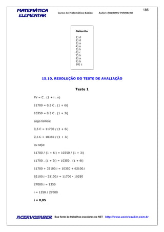 MATEMÁTICAMATEMÁTICAMATEMÁTICAMATEMÁTICA
ELEMENTARELEMENTARELEMENTARELEMENTAR
Curso de Matemática Básica Autor: ROBERTO PINHEIRO
AcervoSaber Sua fonte de trabalhos escolares na NET http://www.acervosaber.com.br
185
Gabarito
1) d
2) d
3) a
4) e
5) b
6) c
7) b
8) a
9) b
10) c
15.10. RESOLUÇÃO DO TESTE DE AVALIAÇÃO
Teste 1
FV = C . (1 + i . n)
11700 = 0,5 C . (1 + 6i)
10350 = 0,5 C . (1 + 3i)
Logo temos:
0,5 C = 11700 / (1 + 6i)
0,5 C = 10350 / (1 + 3i)
ou seja:
11700 / (1 + 6i) = 10350 / (1 + 3i)
11700 . (1 + 3i) = 10350 . (1 + 6i)
11700 + 35100.i = 10350 + 62100.i
62100.i - 35100.i = 11700 - 10350
27000.i = 1350
i = 1350 / 27000
i = 0,05
 