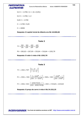 MATEMÁTICAMATEMÁTICAMATEMÁTICAMATEMÁTICA
ELEMENTARELEMENTARELEMENTARELEMENTAR
Curso de Matemática Básica Autor: ROBERTO PINHEIRO
AcervoSaber Sua fonte de trabalhos escolares na NET http://www.acervosaber.com.br
186
0,5 C = 11700 / [1 + (6 x 0,05)]
0,5 C = 11700 / 1,3
0,65 C = 11700
C = 11700 / 0,65
C = 18000
Resposta: O capital inicial de Alberto era R$ 18.000,00
Teste 2
PV = 283,02 + 267,00 + 335,84 + 316,84 = 1202,70
Resposta: O valor à vista é R$ 1202,70
Teste 3
Resposta: O preço do carro à vista é R$ 24.332,25
 