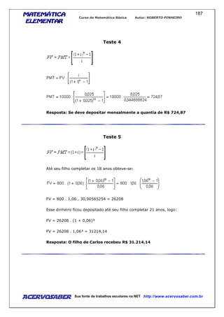MATEMÁTICAMATEMÁTICAMATEMÁTICAMATEMÁTICA
ELEMENTARELEMENTARELEMENTARELEMENTAR
Curso de Matemática Básica Autor: ROBERTO PINHEIRO
AcervoSaber Sua fonte de trabalhos escolares na NET http://www.acervosaber.com.br
187
Teste 4
Resposta: Se deve depositar mensalmente a quantia de R$ 724,87
Teste 5
Até seu filho completar os 18 anos obteve-se:
FV = 800 . 1,06 . 30,90565254 = 26208
Esse dinheiro ficou depositado até seu filho completar 21 anos, logo:
FV = 26208 . (1 + 0,06)³
FV = 26208 . 1,06³ = 31214,14
Resposta: O filho de Carlos recebeu R$ 31.214,14
 
