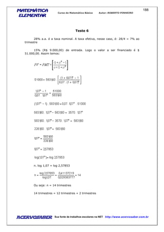 MATEMÁTICAMATEMÁTICAMATEMÁTICAMATEMÁTICA
ELEMENTARELEMENTARELEMENTARELEMENTAR
Curso de Matemática Básica Autor: ROBERTO PINHEIRO
AcervoSaber Sua fonte de trabalhos escolares na NET http://www.acervosaber.com.br
188
Teste 6
28% a.a. é a taxa nominal. A taxa efetiva, nesse caso, é: 28/4 = 7% ao
trimestre
15% (R$ 9.000,00) de entrada. Logo o valor a ser financiado é $
51.000,00. Assim temos:
n. log 1,07 = log 2,57853
Ou seja: n = 14 trimestres
14 trimestres = 12 trimestres + 2 trimestres
 