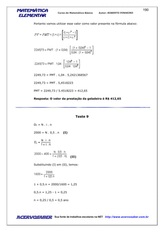MATEMÁTICAMATEMÁTICAMATEMÁTICAMATEMÁTICA
ELEMENTARELEMENTARELEMENTARELEMENTAR
Curso de Matemática Básica Autor: ROBERTO PINHEIRO
AcervoSaber Sua fonte de trabalhos escolares na NET http://www.acervosaber.com.br
190
Portanto vamos utilizar esse valor como valor presente na fórmula abaixo:
2249,73 = PMT . 1,04 . 5,2421368567
2249,73 = PMT . 5,4518223
PMT = 2249,73 / 5.4518223 = 412,65
Resposta: O valor da prestação da geladeira é R$ 412,65
Teste 9
Dc = N . i . n
2000 = N . 0,5 . n (I)
(II)
Substituindo (I) em (II), temos:
1 + 0,5.n = 2000/1600 = 1,25
0,5.n = 1,25 - 1 = 0,25
n = 0,25 / 0,5 = 0,5 ano
 