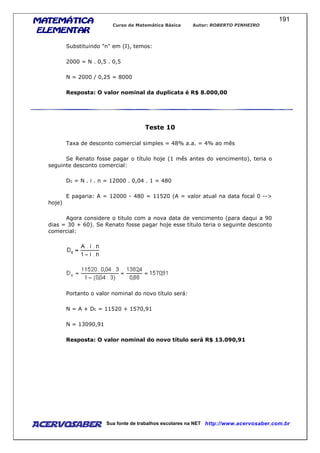 MATEMÁTICAMATEMÁTICAMATEMÁTICAMATEMÁTICA
ELEMENTARELEMENTARELEMENTARELEMENTAR
Curso de Matemática Básica Autor: ROBERTO PINHEIRO
AcervoSaber Sua fonte de trabalhos escolares na NET http://www.acervosaber.com.br
191
Substituindo "n" em (I), temos:
2000 = N . 0,5 . 0,5
N = 2000 / 0,25 = 8000
Resposta: O valor nominal da duplicata é R$ 8.000,00
Teste 10
Taxa de desconto comercial simples = 48% a.a. = 4% ao mês
Se Renato fosse pagar o título hoje (1 mês antes do vencimento), teria o
seguinte desconto comercial:
Dc = N . i . n = 12000 . 0,04 . 1 = 480
E pagaria: A = 12000 - 480 = 11520 (A = valor atual na data focal 0 -->
hoje)
Agora considere o titulo com a nova data de vencimento (para daqui a 90
dias = 30 + 60). Se Renato fosse pagar hoje esse título teria o seguinte desconto
comercial:
Portanto o valor nominal do novo título será:
N = A + Dc = 11520 + 1570,91
N = 13090,91
Resposta: O valor nominal do novo título será R$ 13.090,91
 