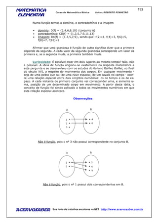 MATEMÁTICAMATEMÁTICAMATEMÁTICAMATEMÁTICA
ELEMENTARELEMENTARELEMENTARELEMENTAR
Curso de Matemática Básica Autor: ROBERTO PINHEIRO
AcervoSaber Sua fonte de trabalhos escolares na NET http://www.acervosaber.com.br
193
Numa função temos o domínio, o contradomínio e a imagem
• domínio: D(f) = {2,4,6,8,10} (conjunto A)
• contradomínio: CD(f) = {1,3,5,7,9,11,13}
• Imagem: Im(f) = {1,3,5,7,9}, sendo que: f(2)=1, f(4)=3, f(6)=5,
f(8)=7, f(10)=9
Afirmar que uma grandeza é função de outra significa dizer que a primeira
depende da segunda. A cada valor da segunda grandeza corresponde um valor da
primeira e, se a segunda muda, a primeira também muda.
Curiosidade: É possível estar em dois lugares ao mesmo tempo? Não, não
é possível. A idéia de função origionu-se exatamente na resposta matemática a
esta pergunta e se desenvolveu com os estudos do italiano Galileo Galilei, no final
do século XVI, a respeito do movimento dos corpos. Em qualquer movimento -
seja de uma pedra que cai, de uma nave espacial, de um cavalo no campo - ocor-
re uma relação especial entre dois conjntos numéricos: os de tempo e os de es-
paço. A cada instante do primeiro conjunto vai corresponder uma, e somente u-
ma, posição de um determinado corpo em movimento. A partir desta idéia, o
conceito de função foi sendo aplicado a todos os movimentos numéricos em que
esta relação especial acontece.
Observações:
Não é função, pois o nº 3 não possui correspondente no conjunto B.
Não é função, pois o nº 1 possui dois correspondentes em B.
 