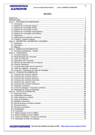 MATEMÁTICAMATEMÁTICAMATEMÁTICAMATEMÁTICA
ELEMENTARELEMENTARELEMENTARELEMENTAR
Curso de Matemática Básica Autor: ROBERTO PINHEIRO
AcervoSaber Sua fonte de trabalhos escolares na NET http://www.acervosaber.com.br
2
Sumário
OBJETIVO.................................................................................................................................................. 1
INTRODUÇÃO ........................................................................................................................................... 1
AULA 1 - SISTEMAS DE NUMERAÇÃO................................................................................................... 3
1.1. Introdução ....................................................................................................................................... 3
1.2. Sistema de numeração egípcio ...................................................................................................... 4
1.3. Sistema de numeração chinês........................................................................................................ 6
1.4. Sistema de numeração romano...................................................................................................... 6
1.5. Sistema de numeração mesopotâmico .......................................................................................... 9
1.6. Sistema de numeração indo-arábico............................................................................................ 11
1.7. Algarismos..................................................................................................................................... 11
1.8. Aplicações dos sistemas numéricos............................................................................................. 15
1.9. O ábaco - Origem e história.......................................................................................................... 15
AULA 2 - ARITMÉTICA, GEOMETRIA E ÁLGEBRA .............................................................................. 17
2.1. Aritmética ...................................................................................................................................... 17
2.2. Geometria...................................................................................................................................... 20
2.3. Álgebra.......................................................................................................................................... 22
AULA 3 - SÍMBOLOS MATEMÁTICOS ................................................................................................... 25
3.1. Símbolos matemáticos - Origem................................................................................................... 25
AULA 4 - CONJUNTOS ........................................................................................................................... 30
4.1. Conceitos Básicos......................................................................................................................... 30
4.2. Representação dos conjuntos ...................................................................................................... 30
4.3. Tipos de conjuntos........................................................................................................................ 31
4.4. Operações com conjuntos ............................................................................................................ 32
4.5. Número de elementos de um conjunto......................................................................................... 35
4.6. Produto Cartesiano ....................................................................................................................... 36
4.7. Conjunto das partes de um conjunto A......................................................................................... 36
4.8. Teste de avaliação - Conjuntos .................................................................................................... 37
4.9. Conjuntos - Resolução do Teste de Avaliação............................................................................. 39
AULA 5 - CONJUNTOS NUMÉRICOS.................................................................................................... 48
5.1. Conjunto dos números naturais.................................................................................................... 48
5.2. Conjunto dos números inteiros ..................................................................................................... 48
5.3. Conjunto dos números racionais .................................................................................................. 49
5.4. Conjunto dos números irracionais ................................................................................................ 49
5.5. Conjunto dos números reais......................................................................................................... 52
5.6. Conjunto dos números complexos ............................................................................................... 52
5.7. Intervalos numéricos..................................................................................................................... 53
5.8. Teste de avaliação - Conjuntos numéricos .................................................................................. 56
5.9. Resolução do Teste de Avaliação ................................................................................................ 57
AULA 6 - CÁLCULO ELEMENTAR.......................................................................................................... 60
6.1. Regra dos sinais ........................................................................................................................... 60
6.2. Expressões aritméticas................................................................................................................. 60
6.3. Valor absoluto ou módulo ............................................................................................................. 61
6.4. Sinal de Somatória........................................................................................................................ 61
6.5. Múltiplos e Divisores ..................................................................................................................... 62
6.6. Números pares e números ímpares ............................................................................................. 63
6.7. Números primos............................................................................................................................ 63
6.8. Números compostos ..................................................................................................................... 65
6.9. Divisibilidade ................................................................................................................................. 65
6.10. Fatoração .................................................................................................................................... 68
6.11. Máximo Divisor Comum (MDC) .................................................................................................. 68
6.12. Mínimo Múltiplo Comum (MMC)................................................................................................. 70
6.13. Teste de avaliação - Conjuntos numéricos ................................................................................ 73
6.14. Resolução do teste de avaliação................................................................................................ 75
 