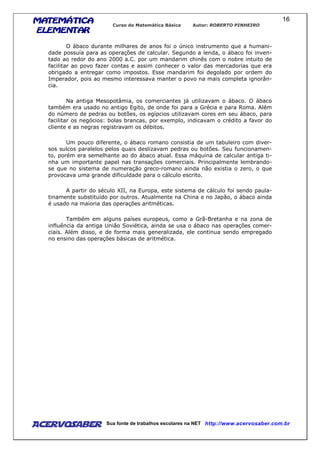 MATEMÁTICAMATEMÁTICAMATEMÁTICAMATEMÁTICA
ELEMENTARELEMENTARELEMENTARELEMENTAR
Curso de Matemática Básica Autor: ROBERTO PINHEIRO
AcervoSaber Sua fonte de trabalhos escolares na NET http://www.acervosaber.com.br
16
O ábaco durante milhares de anos foi o único instrumento que a humani-
dade possuía para as operações de calcular. Segundo a lenda, o ábaco foi inven-
tado ao redor do ano 2000 a.C. por um mandarim chinês com o nobre intuito de
facilitar ao povo fazer contas e assim conhecer o valor das mercadorias que era
obrigado a entregar como impostos. Esse mandarim foi degolado por ordem do
Imperador, pois ao mesmo interessava manter o povo na mais completa ignorân-
cia.
Na antiga Mesopotâmia, os comerciantes já utilizavam o ábaco. O ábaco
também era usado no antigo Egito, de onde foi para a Grécia e para Roma. Além
do número de pedras ou botões, os egípcios utilizavam cores em seu ábaco, para
facilitar os negócios: bolas brancas, por exemplo, indicavam o crédito a favor do
cliente e as negras registravam os débitos.
Um pouco diferente, o ábaco romano consistia de um tabuleiro com diver-
sos sulcos paralelos pelos quais deslizavam pedras ou botões. Seu funcionamen-
to, porém era semelhante ao do ábaco atual. Essa máquina de calcular antiga ti-
nha um importante papel nas transações comerciais. Principalmente lembrando-
se que no sistema de numeração greco-romano ainda não existia o zero, o que
provocava uma grande dificuldade para o cálculo escrito.
A partir do século XII, na Europa, este sistema de cálculo foi sendo paula-
tinamente substituído por outros. Atualmente na China e no Japão, o ábaco ainda
é usado na maioria das operações aritméticas.
Também em alguns países europeus, como a Grã-Bretanha e na zona de
influência da antiga União Soviética, ainda se usa o ábaco nas operações comer-
ciais. Além disso, e de forma mais generalizada, ele continua sendo empregado
no ensino das operações básicas de aritmética.
 