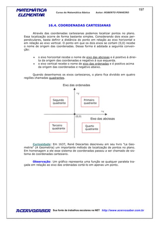 MATEMÁTICAMATEMÁTICAMATEMÁTICAMATEMÁTICA
ELEMENTARELEMENTARELEMENTARELEMENTAR
Curso de Matemática Básica Autor: ROBERTO PINHEIRO
AcervoSaber Sua fonte de trabalhos escolares na NET http://www.acervosaber.com.br
197
16.4. COORDENADAS CARTESIANAS
Através das coordenadas cartesianas podemos localizar pontos no plano.
Essa localização ocorre de forma bastante simples. Considerando dois eixos per-
pendiculares, basta definir a distância do ponto em relação ao eixo horizontal e
em relação ao eixo vertical. O ponto em que os dois eixos se cortam (0,0) recebe
o nome de origem das coordenadas. Dessa forma é adotada a seguinte conven-
ção:
• o eixo horizontal recebe o nome de eixo das abcissas e é positivo à direi-
ta da origem das coordenadas e negativo à sua esquerda.
• o eixo vertical recebe o nome de eixo das ordenadas e é positivo acima
da origem das coordenadas e negativo abaixo.
Quando desenhamos os eixos cartesianos, o plano fica dividido em quatro
regiões chamadas quadrantes.
Curiosidade: Em 1637, René Descartes descreveu em seu livro "La Geo-
metrie" (A Geometria) um importante método de localização de pontos no plano.
Em homenagem a ele esse sistema de coordenadas passou a ser chamado de sis-
tema de coordenadas cartesiano.
Observação: Um gráfico representa uma função se qualquer paralela tra-
çada em relação ao eixo das ordenadas cortá-lo em apenas um ponto.
 