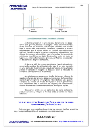 MATEMÁTICAMATEMÁTICAMATEMÁTICAMATEMÁTICA
ELEMENTARELEMENTARELEMENTARELEMENTAR
Curso de Matemática Básica Autor: ROBERTO PINHEIRO
AcervoSaber Sua fonte de trabalhos escolares na NET http://www.acervosaber.com.br
198
Aplicações das relações e funções no cotidiano:
Ao lermos um jornal ou uma revista, diariamente nos depa-
ramos com gráficos, tabelas e ilustrações. Estes, são instrumentos
muito utilizados nos meios de comunicação. Um texto com ilustra-
ções, é muito mais interessante, chamativo, agradável e de fácil
compreensão. Não é só nos jornais ou revistas que encontramos
gráficos. Os gráficos estão presentes nos exames laboratoriais, nos
rótulos de produtos alimentícios, nas informações de composição
química de cosméticos, nas bulas de remédios, enfim em todos os
lugares. Ao interpretarmos estes gráficos, verificamos a necessida-
de dos conceitos de plano cartesiano.
O Sistema ABO dos grupos sangüíneos é explicado pela re-
combinação genética dos alelos (a,b,o) e este é um bom exemplo
de uma aplicação do conceito de produto cartesiano. Uma aplicação
prática do conceito de relação é a discussão sobre a interação de
neurônios (células nervosas do cérebro).
Ao relacionarmos espaço em função do tempo, número do
sapato em função do tamanho dos pés, intensidade da fotossíntese
realizada por uma planta em função da intensidade de luz a que ela
é exposta ou pessoa em função da impressão digital, percebemos
quão importantes são os conceitos de funções para compreender-
mos as relações entre os fenômenos físicos, biológicos, sociais.
Observamos então que as aplicações de plano cartesiano,
produto cartesiano, relações e funções estão presentes no nosso
cotidiano.
16.5. CLASSIFICAÇÃO DE FUNÇÕES A PARTIR DE SUAS
REPRESENTAÇÕES GRÁFICAS
Podemos fazer uma classificação particular de algumas funções, a partir de
suas representações gráficas. É o caso dos exemplos seguintes:
16.5.1. Função par
 