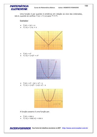 MATEMÁTICAMATEMÁTICAMATEMÁTICAMATEMÁTICA
ELEMENTARELEMENTARELEMENTARELEMENTAR
Curso de Matemática Básica Autor: ROBERTO PINHEIRO
AcervoSaber Sua fonte de trabalhos escolares na NET http://www.acervosaber.com.br
199
Uma função é par quando é simétrica em relação ao eixo das ordenadas,
isto é, quando se verifica: f (x) = f (-x) para .
Exemplos:
• f (x) = |x| = x
• f (-x) = |-x| = x
• f (x) = x²
• f (-x) = (-x)² = x²
• f (x) = x² - |x| = x² - x
• f (-x) = (-x)² - |-x|= x² - x
A função cosseno é uma função par.
• f (x) = cos x
• f (-x) = cos(-x) = cos x
 