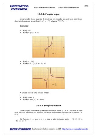 MATEMÁTICAMATEMÁTICAMATEMÁTICAMATEMÁTICA
ELEMENTARELEMENTARELEMENTARELEMENTAR
Curso de Matemática Básica Autor: ROBERTO PINHEIRO
AcervoSaber Sua fonte de trabalhos escolares na NET http://www.acervosaber.com.br
200
16.5.2. Função ímpar
Uma função é par quando é simétrica em relação ao centro de coordena-
das, isto é, quando se verifica: f (x) = - f (- x) para .
Exemplos:
• f (x) = x³
• f (-x) = (-x)³ = -x³
• f (x) = 1 / x³
• f (-x) = 1 / (-x)³ = - 1 / x³
A função seno é uma função ímpar.
• f (x) = sen x
• f (-x) = sen(-x) = - sen x
16.5.3. Função limitada
Uma função é limitada se existem números reais "a" e "b" tais que a ima-
gem de todo elemento do domínio pertence ao intervalo fechado de extremos "a"
e "b".
As funções y = sen x e y = cos x são limitadas pois: e
.
 