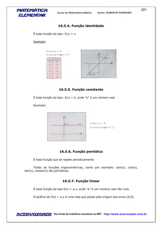 MATEMÁTICAMATEMÁTICAMATEMÁTICAMATEMÁTICA
ELEMENTARELEMENTARELEMENTARELEMENTAR
Curso de Matemática Básica Autor: ROBERTO PINHEIRO
AcervoSaber Sua fonte de trabalhos escolares na NET http://www.acervosaber.com.br
201
16.5.4. Função identidade
É toda função do tipo: f(x) = x.
Exemplo:
16.5.5. Função constante
É toda função do tipo: f(x) = k, onde "k" é um número real.
Exemplo:
16.5.6. Função periódica
É toda função que se repete periodicamente.
Todas as funções trigonométricas, como por exemplo: sen(x), cos(x),
sec(x), cossec(x) são periódicas.
16.5.7. Função linear
É toda função do tipo f(x) = a.x, onde "a" é um número real não nulo.
O gráfico de f(x) = a.x é uma reta que passa pela origem dos eixos (0,0).
 