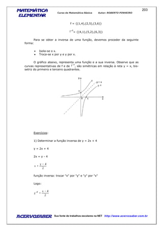 MATEMÁTICAMATEMÁTICAMATEMÁTICAMATEMÁTICA
ELEMENTARELEMENTARELEMENTARELEMENTAR
Curso de Matemática Básica Autor: ROBERTO PINHEIRO
AcervoSaber Sua fonte de trabalhos escolares na NET http://www.acervosaber.com.br
203
f = {(1,4),(2,5),(3,6)}
= {(4,1),(5,2),(6,3)}
Para se obter a inversa de uma função, devemos proceder da seguinte
forma:
• Isola-se o x.
• Troca-se x por y e y por x.
O gráfico abaixo, representa uma função e a sua inversa. Observe que as
curvas representativas de f e de , são simétricas em relação à reta y = x, bis-
setriz do primeiro e terceiro quadrantes.
Exercícios:
1) Determinar a função inversa de y = 2x + 4
y = 2x + 4
2x = y - 4
função inversa: trocar "x" por "y" e "y" por "x"
Logo:
 