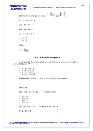 MATEMÁTICAMATEMÁTICAMATEMÁTICAMATEMÁTICA
ELEMENTARELEMENTARELEMENTARELEMENTAR
Curso de Matemática Básica Autor: ROBERTO PINHEIRO
AcervoSaber Sua fonte de trabalhos escolares na NET http://www.acervosaber.com.br
204
2) Determinar a função inversa de , para
y . (2x - 3) = 3x - 1
2xy - 3y = 3x + 1
2xy - 3x = 3y + 1
2x . (y - 3) = 3y + 1
Logo:
16.5.10. Função composta
A composição de uma função f com outra função g é uma nova função re-
presentada por g f.
• f g = f [g(x)]
• g f = g [f(x)]
• f f = f [f(x)]
• g g = g [g(x)]
Observação: O sinal " " indica uma operação de composição.
Exercícios:
1) Se f(x) = 3x - 4 e g(x) = x + 4, determinar:
• a) f g
• b) g f
• c) f f
• d) g g
a) f g = f [g(x)] = 3 . (x + 4) - 4 = 3x + 12 - 4
f g = 3x + 8
 