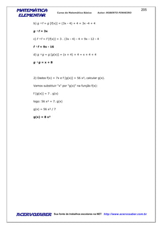 MATEMÁTICAMATEMÁTICAMATEMÁTICAMATEMÁTICA
ELEMENTARELEMENTARELEMENTARELEMENTAR
Curso de Matemática Básica Autor: ROBERTO PINHEIRO
AcervoSaber Sua fonte de trabalhos escolares na NET http://www.acervosaber.com.br
205
b) g f = g [f(x)] = (3x - 4) + 4 = 3x -4 + 4
g f = 3x
c) f f = f [f(x)] = 3 . (3x - 4) - 4 = 9x - 12 - 4
f f = 9x - 16
d) g g = g [g(x)] = (x + 4) + 4 = x + 4 + 4
g g = x + 8
2) Dados f(x) = 7x e f [g(x)] = 56 x², calcular g(x).
Vamos substituir "x" por "g(x)" na função f(x):
f [g(x)] = 7 . g(x)
logo: 56 x² = 7. g(x)
g(x) = 56 x² / 7
g(x) = 8 x²
 