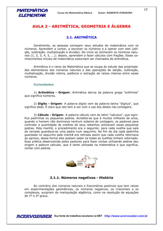 MATEMÁTICAMATEMÁTICAMATEMÁTICAMATEMÁTICA
ELEMENTARELEMENTARELEMENTARELEMENTAR
Curso de Matemática Básica Autor: ROBERTO PINHEIRO
AcervoSaber Sua fonte de trabalhos escolares na NET http://www.acervosaber.com.br
17
AULA 2 - ARITMÉTICA, GEOMETRIA E ÁLGEBRA
2.1. ARITMÉTICA
Geralmente, as pessoas começam seus estudos de matemática com os
números. Aprendem a contar, a escrever os números e a operar com eles (adi-
ção, subtração, multiplicação e divisão). De início só conhecem os números natu-
rais (1, 2, 3, 4, 5, ...); depois, aprendem a fazer cálculos com frações. Esses co-
nhecimentos iniciais de matemática costumam ser chamados de aritmética.
Aritmética é o ramo da Matemática que se ocupa do estudo das proprieda-
des elementares dos números naturais e das operações de adição, subtração,
multiplicação, divisão inteira, potência e extração de raízes inteiras entre esses
números.
Curiosidades:
1) Aritmética - Origem: Aritmética deriva da palavra grega "arithmos"
que significa números.
2) Dígito - Origem: A palavra dígito vem da palavra latina "digitus", que
significa dedo. É claro que isto tem a ver com o uso dos dedos nas contagens.
3) Cálculo - Origem: A palavra cálculo vem do latim "calculus", que signi-
fica pedrinhas ou pequenas pedras. Acredita-se que à muitos milhares de anos,
quando o homem não dominava nenhum sistema de contagem, os pastores para
controlar a quantidade de ovelhas de seus rebanhos utilizavam essas pequenas
pedras. Pela manhã, o procedimento era o seguinte: para cada ovelha que saía
do cercado guardava-se uma pedra num saquinho. No fim do dia cada pedrinha
guardada no saquinho pela manhã era retirada assim que cada ovelha retornava
ao aprisco, dessa forma eles podiam saber se todas as ovelhas tinham retornado.
Essa prática desenvolvida pelos pastores para fazer contas utilizando pedras deu
origem a palavra calcular, que é tanto utilizada na matemática e que significa,
contar com pedras.
2.1.1. Números negativos - História
Ao contrário dos números naturais e fracionários positivos que tem raízes
em experimentações geométricas, os números negativos, os irracionais e os
complexos, surgiram da manipulação algébrica, como na resolução de equações
de 1º e 2º graus.
 