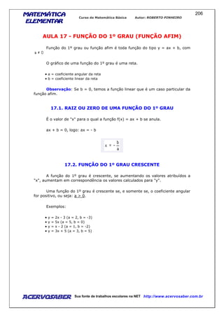 MATEMÁTICAMATEMÁTICAMATEMÁTICAMATEMÁTICA
ELEMENTARELEMENTARELEMENTARELEMENTAR
Curso de Matemática Básica Autor: ROBERTO PINHEIRO
AcervoSaber Sua fonte de trabalhos escolares na NET http://www.acervosaber.com.br
206
AULA 17 - FUNÇÃO DO 1º GRAU (FUNÇÃO AFIM)
Função do 1º grau ou função afim é toda função do tipo y = ax + b, com
O gráfico de uma função do 1º grau é uma reta.
• a = coeficiente angular da reta
• b = coeficiente linear da reta
Observação: Se b = 0, temos a função linear que é um caso particular da
função afim.
17.1. RAIZ OU ZERO DE UMA FUNÇÃO DO 1º GRAU
É o valor de "x" para o qual a função f(x) = ax + b se anula.
ax + b = 0, logo: ax = - b
17.2. FUNÇÃO DO 1º GRAU CRESCENTE
A função do 1º grau é crescente, se aumentando os valores atribuídos a
"x", aumentam em correspondência os valores calculados para "y".
Uma função do 1º grau é crescente se, e somente se, o coeficiente angular
for positivo, ou seja: a > 0.
Exemplos:
• y = 2x - 3 (a = 2, b = -3)
• y = 5x (a = 5, b = 0)
• y = x - 2 (a = 1, b = -2)
• y = 3x + 5 (a = 3, b = 5)
 
