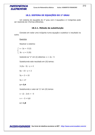 MATEMÁTICAMATEMÁTICAMATEMÁTICAMATEMÁTICA
ELEMENTARELEMENTARELEMENTARELEMENTAR
Curso de Matemática Básica Autor: ROBERTO PINHEIRO
AcervoSaber Sua fonte de trabalhos escolares na NET http://www.acervosaber.com.br
212
18.2. SISTEMA DE EQUAÇÕES DO 1º GRAU
Um sistema de equações do 1º grau com 2 equações e 2 incógnitas pode
ser resolvido de 3 formas diferentes.
18.2.1. Método da substituição
Consiste em isolar uma incógnita numa equação e substituir o resultado na
outra.
Exercício
Resolver o sistema:
x - 2y = -5 (I)
3x - y = 2 (II)
Isolando-se "x" em (I) obtemos: x = 2y - 5
Substituindo este resultado em (II) temos:
3.(2y - 5) - y = 2
6y - 15 - y = 2
5y = 2 + 15
5y = 17
y = 3,4
Substituindo o valor de "y" em (II) temos:
x - (2 . 3,4) = - 5
x = - 5 + 6,8
x = 1,8
 