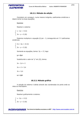 MATEMÁTICAMATEMÁTICAMATEMÁTICAMATEMÁTICA
ELEMENTARELEMENTARELEMENTARELEMENTAR
Curso de Matemática Básica Autor: ROBERTO PINHEIRO
AcervoSaber Sua fonte de trabalhos escolares na NET http://www.acervosaber.com.br
213
18.2.2. Método da adição
Consistem em conseguir, numa mesma incógnita, coeficientes simétricos e
depois somar as duas equações.
Exercício
Resolver o sistema:
x - 2y = -5 (I)
3x - y = 2 (II)
Podemos multiplicar a equação (I) por - 3, conseguindo em "x" coeficientes
simétricos.
-3x + 6y = 15 (I)
3x - y = 2 (II)
Somando as equações, temos: 5y = 17, logo:
y = 3,4
Substituindo o valor de "y" em (II), temos:
3x - 3,4 = 2
3x = 2 + 3,4
3x = 5,4
x = 1,8
18.2.3. Método gráfico
A solução do sistema é obtida através das coordenadas do ponto onde as
retas se interceptam.
Exercício
Resolver graficamente o sistema:
x - 2y = -5 (I)
3x - y = 2 (II)
 
