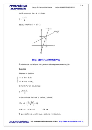 MATEMÁTICAMATEMÁTICAMATEMÁTICAMATEMÁTICA
ELEMENTARELEMENTARELEMENTARELEMENTAR
Curso de Matemática Básica Autor: ROBERTO PINHEIRO
AcervoSaber Sua fonte de trabalhos escolares na NET http://www.acervosaber.com.br
214
de (I) obtemos: 2y = x + 5, logo:
2
5x
y
+
=
de (II) obtemos: y = 3x - 2
18.3. SISTEMA IMPOSSÍVEL
É aquele que não admite solução simultânea para suas equações.
Exercício
Resolver o sistema:
5x + 3y = 6 (I)
10x + 6y = 10 (II)
Isolando "y" em (I), temos:
3
x56
y
−
=
Substituindo o valor de "y" em (II), temos:
10
3
x56
.6x10 =




 −
+
10x + 12 - 10x = 10 12 = 10
O que nos leva a concluir que o sistema é impossível.
 