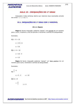 MATEMÁTICAMATEMÁTICAMATEMÁTICAMATEMÁTICA
ELEMENTARELEMENTARELEMENTARELEMENTAR
Curso de Matemática Básica Autor: ROBERTO PINHEIRO
AcervoSaber Sua fonte de trabalhos escolares na NET http://www.acervosaber.com.br
215
AULA 19 - INEQUAÇÕES DO 1º GRAU
Inequação é toda sentença aberta que relaciona duas expressões através
dos sinais: >, <, ou .
19.1. INEQUAÇÕES DO 1º GRAU COM 1 VARIÁVEL
19.1.1. Regras
Regra 1: Numa inequação, podemos "passar" uma parcela de um membro
para o outro, mudando o sinal da parcela e mantendo o sentido da desigualdade.
Exemplos:
1) x - 6 > 10
x > 10 + 6
x > 16
2) x + 4 < 16
x < 16 - 4
x < 12
Regra 2: Numa inequação podemos "passar" um fator positivo de um
membro para outro, mantendo o sentido da desigualdade.
Exemplos:
1)
x > 5 . 2 x > 10
2) 2x < 8
x < 4
 