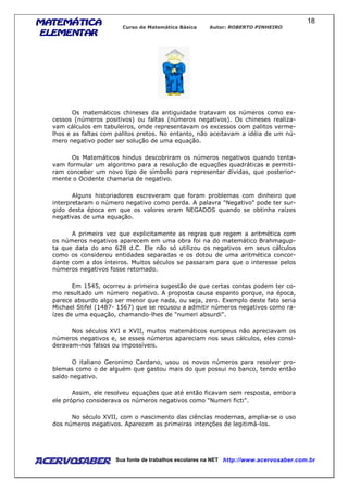 MATEMÁTICAMATEMÁTICAMATEMÁTICAMATEMÁTICA
ELEMENTARELEMENTARELEMENTARELEMENTAR
Curso de Matemática Básica Autor: ROBERTO PINHEIRO
AcervoSaber Sua fonte de trabalhos escolares na NET http://www.acervosaber.com.br
18
Os matemáticos chineses da antiguidade tratavam os números como ex-
cessos (números positivos) ou faltas (números negativos). Os chineses realiza-
vam cálculos em tabuleiros, onde representavam os excessos com palitos verme-
lhos e as faltas com palitos pretos. No entanto, não aceitavam a idéia de um nú-
mero negativo poder ser solução de uma equação.
Os Matemáticos hindus descobriram os números negativos quando tenta-
vam formular um algoritmo para a resolução de equações quadráticas e permiti-
ram conceber um novo tipo de símbolo para representar dívidas, que posterior-
mente o Ocidente chamaria de negativo.
Alguns historiadores escreveram que foram problemas com dinheiro que
interpretaram o número negativo como perda. A palavra "Negativo" pode ter sur-
gido desta época em que os valores eram NEGADOS quando se obtinha raízes
negativas de uma equação.
A primeira vez que explicitamente as regras que regem a aritmética com
os números negativos aparecem em uma obra foi na do matemático Brahmagup-
ta que data do ano 628 d.C. Ele não só utilizou os negativos em seus cálculos
como os considerou entidades separadas e os dotou de uma aritmética concor-
dante com a dos inteiros. Muitos séculos se passaram para que o interesse pelos
números negativos fosse retomado.
Em 1545, ocorreu a primeira sugestão de que certas contas podem ter co-
mo resultado um número negativo. A proposta causa espanto porque, na época,
parece absurdo algo ser menor que nada, ou seja, zero. Exemplo deste fato seria
Michael Stifel (1487- 1567) que se recusou a admitir números negativos como ra-
ízes de uma equação, chamando-lhes de "numeri absurdi".
Nos séculos XVI e XVII, muitos matemáticos europeus não apreciavam os
números negativos e, se esses números apareciam nos seus cálculos, eles consi-
deravam-nos falsos ou impossíveis.
O italiano Geronimo Cardano, usou os novos números para resolver pro-
blemas como o de alguém que gastou mais do que possui no banco, tendo então
saldo negativo.
Assim, ele resolveu equações que até então ficavam sem resposta, embora
ele próprio considerava os números negativos como "Numeri ficti".
No século XVII, com o nascimento das ciências modernas, amplia-se o uso
dos números negativos. Aparecem as primeiras intenções de legitimá-los.
 