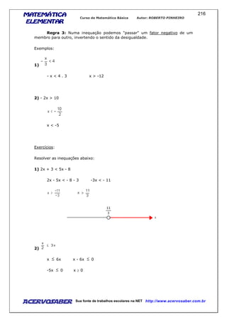 MATEMÁTICAMATEMÁTICAMATEMÁTICAMATEMÁTICA
ELEMENTARELEMENTARELEMENTARELEMENTAR
Curso de Matemática Básica Autor: ROBERTO PINHEIRO
AcervoSaber Sua fonte de trabalhos escolares na NET http://www.acervosaber.com.br
216
Regra 3: Numa inequação podemos "passar" um fator negativo de um
membro para outro, invertendo o sentido da desigualdade.
Exemplos:
1)
- x < 4 . 3 x > -12
2) - 2x > 10
x < -5
Exercícios:
Resolver as inequações abaixo:
1) 2x + 3 < 5x - 8
2x - 5x < - 8 - 3 -3x < - 11
2)
x 6x x - 6x 0
-5x 0 x ≥ 0
 