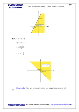 MATEMÁTICAMATEMÁTICAMATEMÁTICAMATEMÁTICA
ELEMENTARELEMENTARELEMENTARELEMENTAR
Curso de Matemática Básica Autor: ROBERTO PINHEIRO
AcervoSaber Sua fonte de trabalhos escolares na NET http://www.acervosaber.com.br
220
2) 2x + 2y + 1 > 0
2y > -2x - 1
Observação: Note que a reta da fronteira não faz parte do conjunto solu-
ção.
 