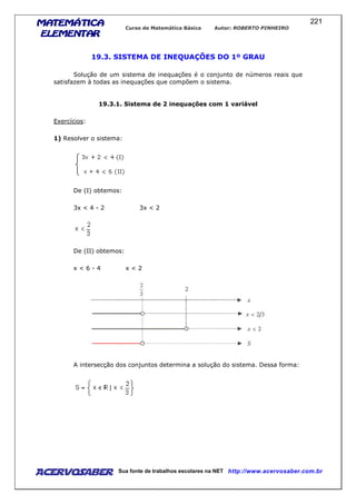 MATEMÁTICAMATEMÁTICAMATEMÁTICAMATEMÁTICA
ELEMENTARELEMENTARELEMENTARELEMENTAR
Curso de Matemática Básica Autor: ROBERTO PINHEIRO
AcervoSaber Sua fonte de trabalhos escolares na NET http://www.acervosaber.com.br
221
19.3. SISTEMA DE INEQUAÇÕES DO 1º GRAU
Solução de um sistema de inequações é o conjunto de números reais que
satisfazem à todas as inequações que compõem o sistema.
19.3.1. Sistema de 2 inequações com 1 variável
Exercícios:
1) Resolver o sistema:
De (I) obtemos:
3x < 4 - 2 3x < 2
De (II) obtemos:
x < 6 - 4 x < 2
A intersecção dos conjuntos determina a solução do sistema. Dessa forma:
 