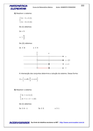MATEMÁTICAMATEMÁTICAMATEMÁTICAMATEMÁTICA
ELEMENTARELEMENTARELEMENTARELEMENTAR
Curso de Matemática Básica Autor: ROBERTO PINHEIRO
AcervoSaber Sua fonte de trabalhos escolares na NET http://www.acervosaber.com.br
222
2) Resolver o sistema:
De (I) obtemos:
2x > 5
De (II) obtemos:
2x 8 x 4
A intersecção dos conjuntos determina a solução do sistema. Dessa forma:
3) Resolver o sistema:
De (I) obtemos:
5x 6 - 1 5x 5 x 1
 