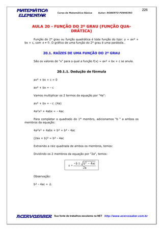 MATEMÁTICAMATEMÁTICAMATEMÁTICAMATEMÁTICA
ELEMENTARELEMENTARELEMENTARELEMENTAR
Curso de Matemática Básica Autor: ROBERTO PINHEIRO
AcervoSaber Sua fonte de trabalhos escolares na NET http://www.acervosaber.com.br
226
AULA 20 - FUNÇÃO DO 2º GRAU (FUNÇÃO QUA-
DRÁTICA)
Função do 2° grau ou função quadrática é toda função do tipo: y = ax² +
bx + c, com . O gráfico de uma função do 2° grau é uma parábola..
20.1. RAÍZES DE UMA FUNÇÃO DO 2º GRAU
São os valores de "x" para o qual a função f(x) = ax² + bx + c se anula.
20.1.1. Dedução de fórmula
ax² + bx + c = 0
ax² + bx = - c
Vamos multiplicar os 2 termos da equação por "4a":
ax² + bx = - c .(4a)
4a²x² + 4abx = - 4ac
Para completar o quadrado do 1° membro, adicionamos "b " a ambos os
membros da equação:
4a²x² + 4abx + b² = b² - 4ac
(2ax + b)² = b² - 4ac
Extraindo a raiz quadrada de ambos os membros, temos:
Dividindo os 2 membros da equação por "2a", temos:
Observação:
b² - 4ac =
 