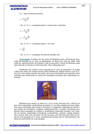 MATEMÁTICAMATEMÁTICAMATEMÁTICAMATEMÁTICA
ELEMENTARELEMENTARELEMENTARELEMENTAR
Curso de Matemática Básica Autor: ROBERTO PINHEIRO
AcervoSaber Sua fonte de trabalhos escolares na NET http://www.acervosaber.com.br
227
( = discriminante) portanto:
- Se: > 0 => a equação possui 2 raízes reais e distintas.
- Se: = 0 => a equação possui 1 raiz real.
- Se: < 0 => a equação não admite solução real.
Curiosidade: O hábito de dar nome de Bhaskara para a fórmula de reso-
lução da equação de 2° grau se estabeleceu no Brasil por volta de 1960. Esse
costume, aparentemente só brasileiro (não se encontra o nome de Bhaskara para
essa fórmula na literatu-ra internacional), não é adequado pois:
Problemas que recaem numa equação de 2° grau já apareciam, há quase
4.000 anos atrás, em textos escritos pelos babilônicos. Nestes textos o que se ti-
nha era uma receita (escrita em prosa, sem uso de símbolos) que ensinava como
proceder para determinar as raízes em exemplos concretos com coeficientes nu-
méricos.
Bhaskara que nasceu na índia em 1.114 e viveu até cerca de 1.185 foi um
dos mais importantes matemáticos do século 12. As duas coleções de seus traba-
lhos mais conhecidas são Lilavati ("formosa") e Vijaganita ("extração de raízes"),
que tratam de aritmética e álgebra respectivamente, e contêm numerosos pro-
blemas sobre equações de lineares e quadráticas (resolvidas também com recei-
tas em prosa), progressões aritméticas e geométricas, radicais, tríadas pitagóri-
cas e outros. Até o fim do século 16 não se usava uma fórmula para obter as raí-
zes de uma equação do 2° grau, simplesmente porque não se representavam por
letras os coeficientes de uma equação.
 