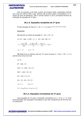 MATEMÁTICAMATEMÁTICAMATEMÁTICAMATEMÁTICA
ELEMENTARELEMENTARELEMENTARELEMENTAR
Curso de Matemática Básica Autor: ROBERTO PINHEIRO
AcervoSaber Sua fonte de trabalhos escolares na NET http://www.acervosaber.com.br
228
Isso só começou a ser feito a partir da François Viéte, matemático francês
que viveu de 1540 a 1603. Logo, embora não se deva negar a importância e a ri-
queza da obra de Bhaskara, não é correto atribuir a ele a conhecida fórmula de
resolução da equação de 2° grau.
20.1.2. Equações completas do 2º grau
É toda equação do tipo ax² + bx + c = 0, (com )
Exercícios:
1) Calcular as raízes da equação x² - 8x + 15 = 0
= b² - 4ac = (-8)² - 4 . 1 . 15 = 64 - 60 = 4
2) Determine os valores reais de "m" para os quais x² - 2mx + 3m - 2 = 0
admite uma única raiz real.
= 0
b² - 4ac = 0
4m² - 4 . (3m - 2) = 0
4m² - 12m + 8 = 0
m² - 3m + 2 = 0
(m - 1) . (m - 2) = 0
20.1.3. Equações incompletas do 2º grau
Uma equação do 2º grau é chamada incompleta se b = 0 ou c = 0. Uma
particularidade das equações incompletas é que não necessitamos da fórmula pa-
ra resolvê-las.
 