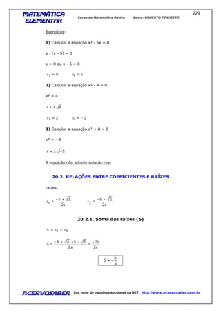 MATEMÁTICAMATEMÁTICAMATEMÁTICAMATEMÁTICA
ELEMENTARELEMENTARELEMENTARELEMENTAR
Curso de Matemática Básica Autor: ROBERTO PINHEIRO
AcervoSaber Sua fonte de trabalhos escolares na NET http://www.acervosaber.com.br
229
Exercícios:
1) Calcular a equação x² - 5x = 0
x . (x - 5) = 0
x = 0 ou x - 5 = 0
2) Calcular a equação x² - 4 = 0
x² = 4
3) Calcular a equação x² + 8 = 0
x² = - 8
A equação não admite solução real
20.2. RELAÇÕES ENTRE COEFICIENTES E RAÍZES
raizes:
20.2.1. Soma das raízes (S)
 