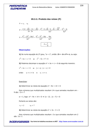 MATEMÁTICAMATEMÁTICAMATEMÁTICAMATEMÁTICA
ELEMENTARELEMENTARELEMENTARELEMENTAR
Curso de Matemática Básica Autor: ROBERTO PINHEIRO
AcervoSaber Sua fonte de trabalhos escolares na NET http://www.acervosaber.com.br
230
20.2.2. Produto das raízes (P)
Observações:
1) Se numa equação do 2º grau, "a = 1", então: S = - b e P = c, ou seja:
2) Podemos decompor a equação x² + bx + c = 0 da seguinte maneira:
onde: u + v = b e u . v = c
Exercícios:
1) Determinar as raízes da equação x² - 9x + 14 = 0
Dois números que multiplicados resultam 14 e que somados resultam em -
9 são: -2 e -7
a = 1, logo: x² - 9x + 14 = 0 (x - 2) . (x - 7) = 0
Portanto as raízes são:
2) Determinar as raízes da equação x² + 2x - 3 = 0
Dois números que multiplicados resultam -3 e que somados resultam em 2
são: 3 e -1
 